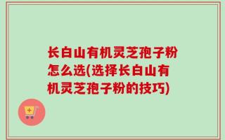 长白山有机灵芝孢子粉怎么选(选择长白山有机灵芝孢子粉的技巧)