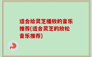 适合给灵芝播放的音乐推荐(适合灵芝的放松音乐推荐)