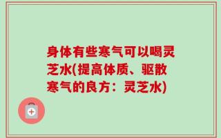 身体有些寒气可以喝灵芝水(提高体质、驱散寒气的良方：灵芝水)