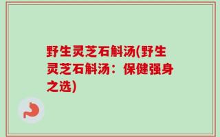 野生灵芝石斛汤(野生灵芝石斛汤：保健强身之选)