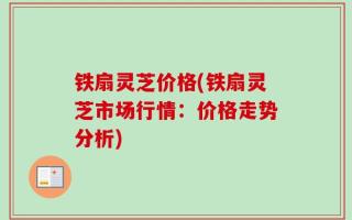 铁扇灵芝价格(铁扇灵芝市场行情：价格走势分析)