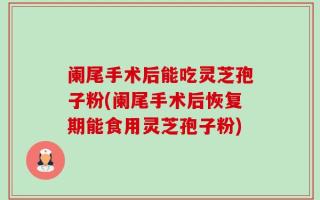 阑尾手术后能吃灵芝孢子粉(阑尾手术后恢复期能食用灵芝孢子粉)