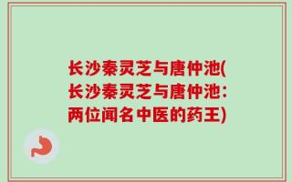 长沙秦灵芝与唐仲池(长沙秦灵芝与唐仲池：两位闻名中医的药王)
