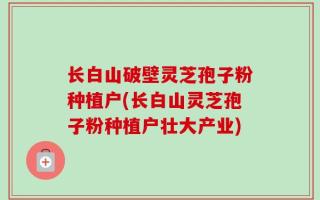 长白山破壁灵芝孢子粉种植户(长白山灵芝孢子粉种植户壮大产业)
