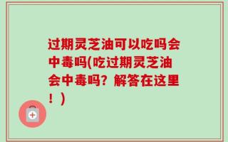 过期灵芝油可以吃吗会中毒吗(吃过期灵芝油会中毒吗？解答在这里！)