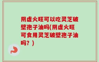 阴虚火旺可以吃灵芝破壁孢子油吗(阴虚火旺可食用灵芝破壁孢子油吗？)
