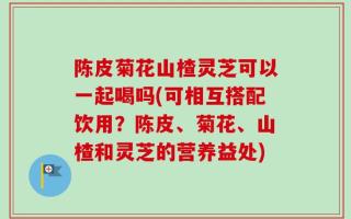 陈皮菊花山楂灵芝可以一起喝吗(可相互搭配饮用？陈皮、菊花、山楂和灵芝的营养益处)