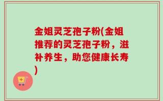 金姐灵芝孢子粉(金姐推荐的灵芝孢子粉，滋补养生，助您健康长寿)