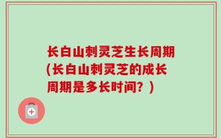 长白山刺灵芝生长周期(长白山刺灵芝的成长周期是多长时间？)