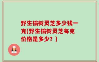 野生榆树灵芝多少钱一克(野生榆树灵芝每克价格是多少？)