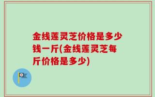 金线莲灵芝价格是多少钱一斤(金线莲灵芝每斤价格是多少)