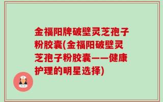 金福阳牌破壁灵芝孢子粉胶囊(金福阳破壁灵芝孢子粉胶囊——健康护理的明星选择)