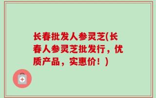 长春批发人参灵芝(长春人参灵芝批发行，优质产品，实惠价！)