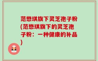 范懋琪旗下灵芝孢子粉(范懋琪旗下的灵芝孢子粉：一种健康的补品)