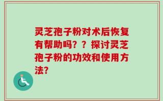 灵芝孢子粉对术后恢复有帮助吗？？探讨灵芝孢子粉的功效和使用方法？