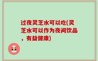 过夜灵芝水可以吃(灵芝水可以作为夜间饮品，有益健康)