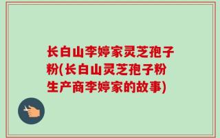 长白山李婷家灵芝孢子粉(长白山灵芝孢子粉生产商李婷家的故事)