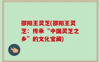 邵阳王灵芝(邵阳王灵芝：传承“中国灵芝之乡”的文化宝藏)