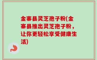 金寨县灵芝孢子粉(金寨县推出灵芝孢子粉，让你更轻松享受健康生活)