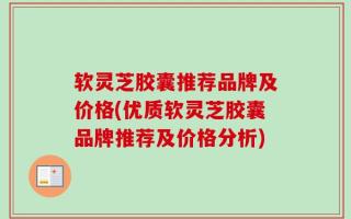 软灵芝胶囊推荐品牌及价格(优质软灵芝胶囊品牌推荐及价格分析)