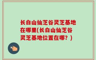 长白山仙芝谷灵芝基地在哪里(长白山仙芝谷灵芝基地位置在哪？)