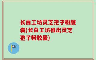 长白工坊灵芝孢子粉胶囊(长白工坊推出灵芝孢子粉胶囊)