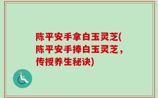 陈平安手拿白玉灵芝(陈平安手捧白玉灵芝，传授养生秘诀)