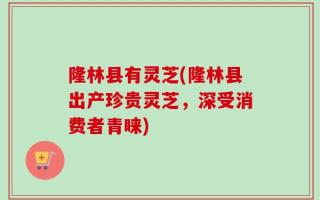 隆林县有灵芝(隆林县出产珍贵灵芝，深受消费者青睐)