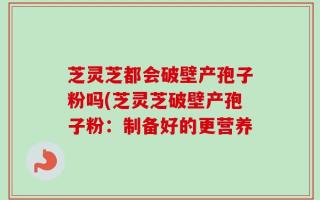 芝灵芝都会破壁产孢子粉吗(芝灵芝破壁产孢子粉：制备好的更营养
