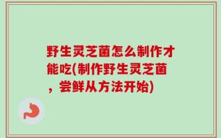 野生灵芝菌怎么制作才能吃(制作野生灵芝菌，尝鲜从方法开始)