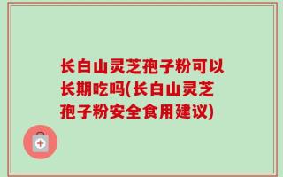 长白山灵芝孢子粉可以长期吃吗(长白山灵芝孢子粉安全食用建议)