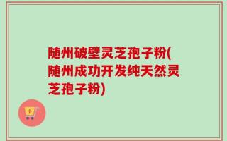 随州破壁灵芝孢子粉(随州成功开发纯天然灵芝孢子粉)