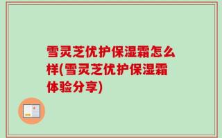 雪灵芝优护保湿霜怎么样(雪灵芝优护保湿霜体验分享)