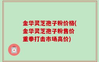 金华灵芝孢子粉价格(金华灵芝孢子粉售价 重拳打击市场高价)