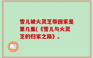 雪儿被火灵芝带回家是第几集(《雪儿与火灵芝的归家之路》。
