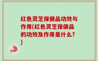 红色灵芝保健品功效与作用(红色灵芝保健品的功效及作用是什么？)