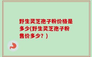 野生灵芝孢子粉价格是多少(野生灵芝孢子粉售价多少？)