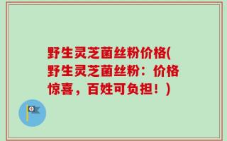 野生灵芝菌丝粉价格(野生灵芝菌丝粉：价格惊喜，百姓可负担！)
