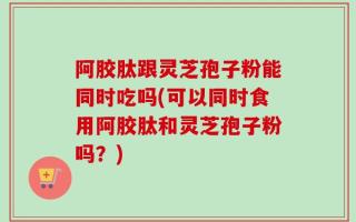 阿胶肽跟灵芝孢子粉能同时吃吗(可以同时食用阿胶肽和灵芝孢子粉吗？)