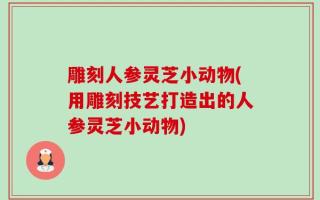 雕刻人参灵芝小动物(用雕刻技艺打造出的人参灵芝小动物)