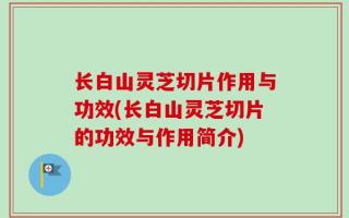 长白山灵芝切片作用与功效(长白山灵芝切片的功效与作用简介)
