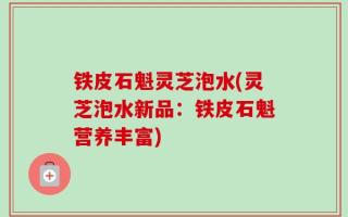 铁皮石魁灵芝泡水(灵芝泡水新品：铁皮石魁营养丰富)