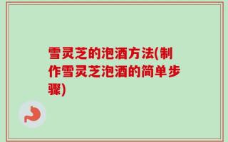 雪灵芝的泡酒方法(制作雪灵芝泡酒的简单步骤)