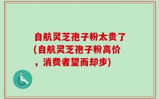 自航灵芝孢子粉太贵了(自航灵芝孢子粉高价，消费者望而却步)