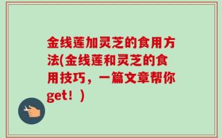 金线莲加灵芝的食用方法(金线莲和灵芝的食用技巧，一篇文章帮你get！)