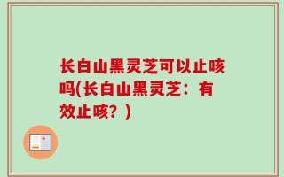 长白山黑灵芝可以止咳吗(长白山黑灵芝：有效止咳？)