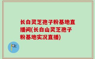 长白灵芝孢子粉基地直播间(长白山灵芝孢子粉基地实况直播)