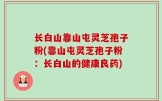 长白山靠山屯灵芝孢子粉(靠山屯灵芝孢子粉：长白山的健康良药)