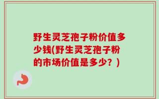 野生灵芝孢子粉价值多少钱(野生灵芝孢子粉的市场价值是多少？)