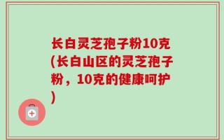 长白灵芝孢子粉10克(长白山区的灵芝孢子粉，10克的健康呵护)